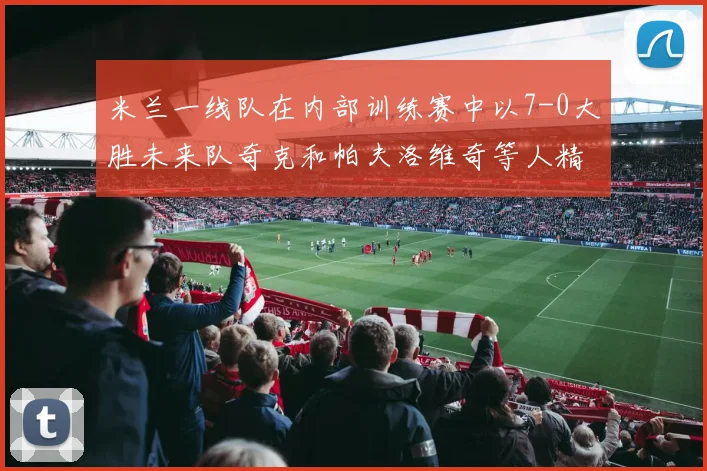 米兰一线队在内部训练赛中以7-0大胜未来队奇克和帕夫洛维奇等人精彩进球