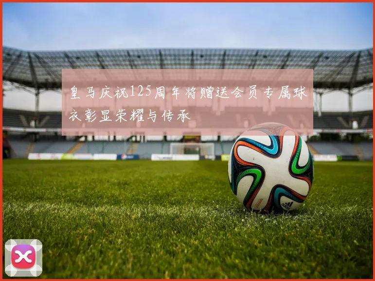 皇马庆祝125周年将赠送会员专属球衣彰显荣耀与传承