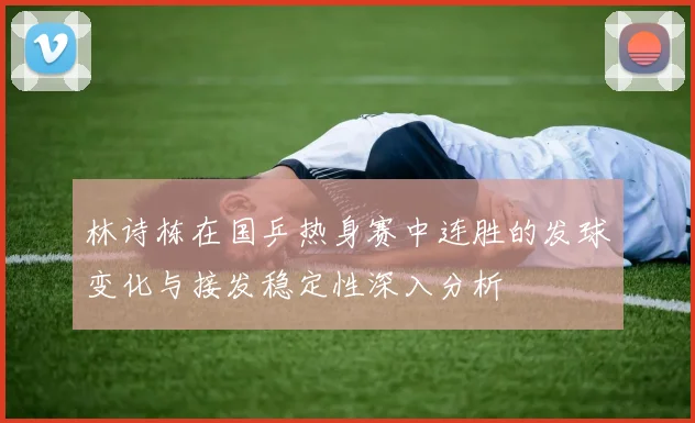 林诗栋在国乒热身赛中连胜的发球变化与接发稳定性深入分析