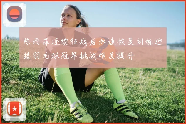 陈雨菲连续征战后加速恢复训练迎接羽毛球冠军挑战难度提升