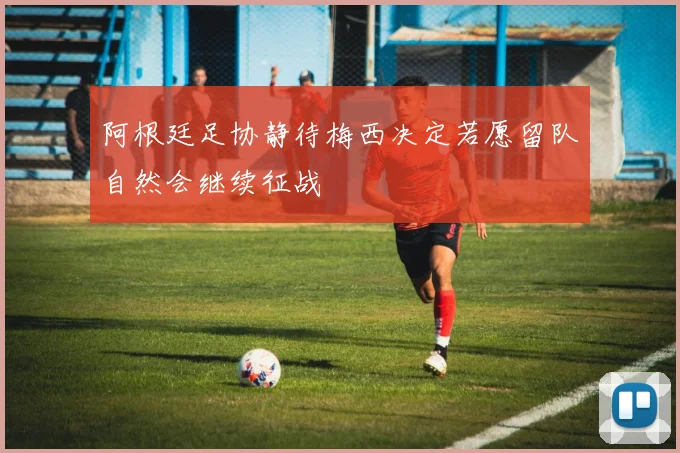 阿根廷足协静待梅西决定若愿留队自然会继续征战