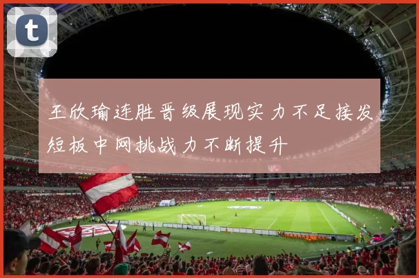 王欣瑜连胜晋级展现实力不足接发短板中网挑战力不断提升