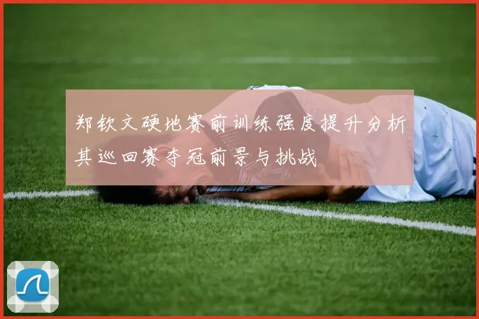 郑钦文硬地赛前训练强度提升分析其巡回赛夺冠前景与挑战