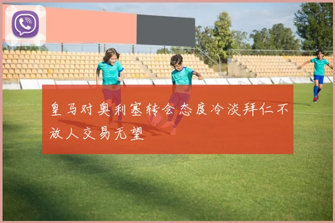 皇马对奥利塞转会态度冷淡拜仁不放人交易无望