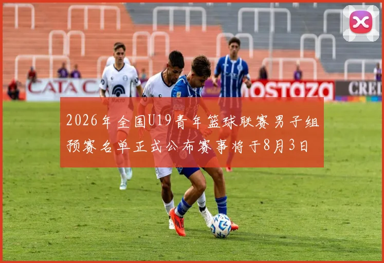 2026年全国U19青年篮球联赛男子组预赛名单正式公布赛事将于8月3日拉开帷幕