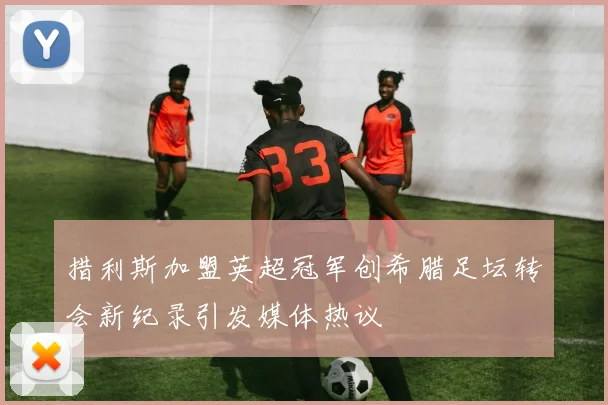 措利斯加盟英超冠军创希腊足坛转会新纪录引发媒体热议