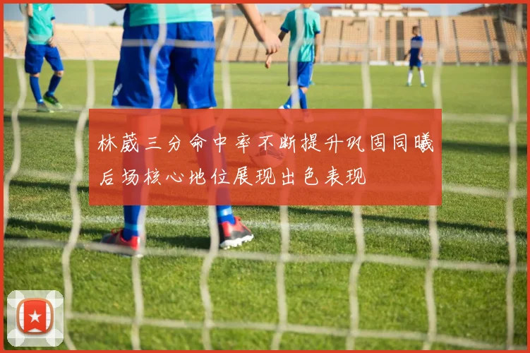 林葳三分命中率不断提升巩固同曦后场核心地位展现出色表现