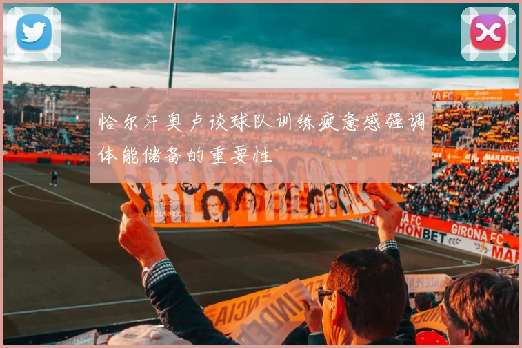 恰尔汗奥卢谈球队训练疲惫感强调体能储备的重要性