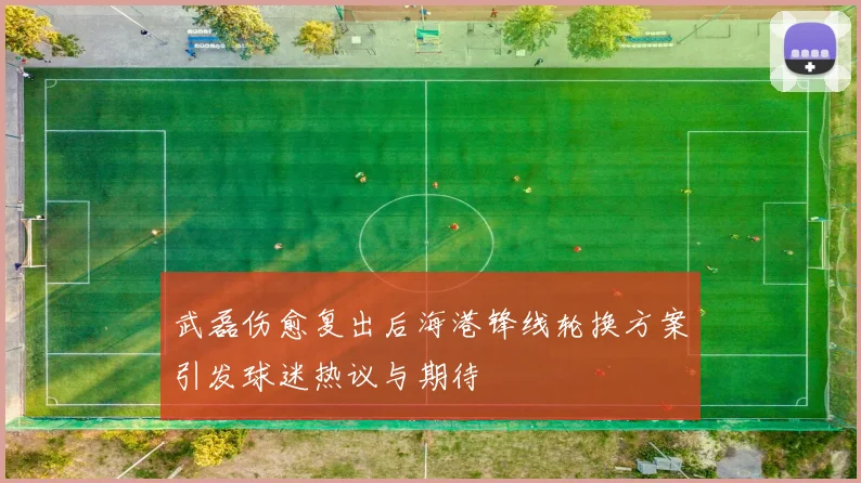 武磊伤愈复出后海港锋线轮换方案引发球迷热议与期待