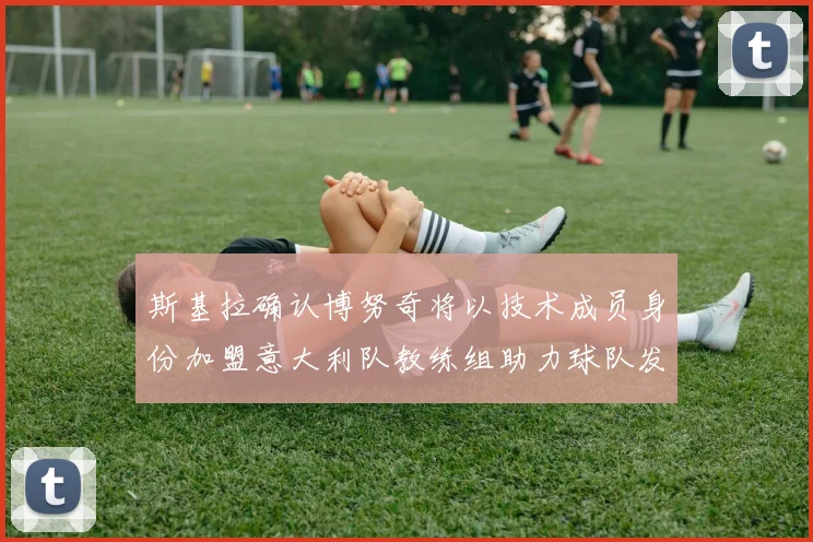 斯基拉确认博努奇将以技术成员身份加盟意大利队教练组助力球队发展