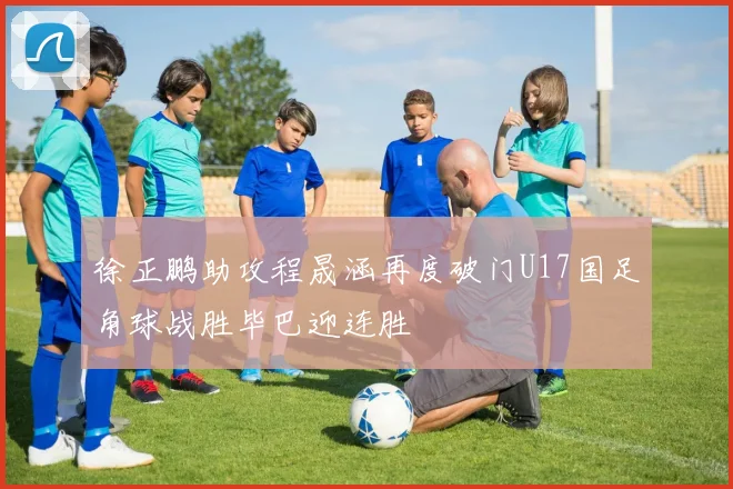 徐正鹏助攻程晟涵再度破门U17国足角球战胜毕巴迎连胜