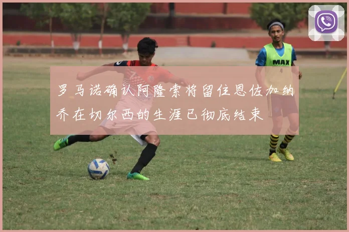 罗马诺确认阿隆索将留住恩佐加纳乔在切尔西的生涯已彻底结束