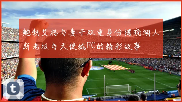鲍勃艾格与妻子双重身份揭晓湖人新老板与天使城FC的精彩故事