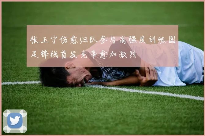 张玉宁伤愈归队参与高强度训练国足锋线首发竞争愈加激烈