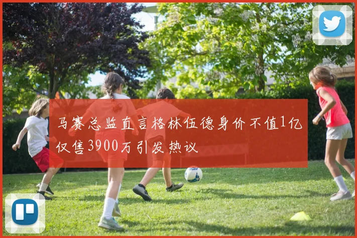 马赛总监直言格林伍德身价不值1亿仅售3900万引发热议