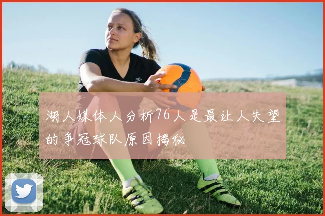 湖人媒体人分析76人是最让人失望的争冠球队原因揭秘