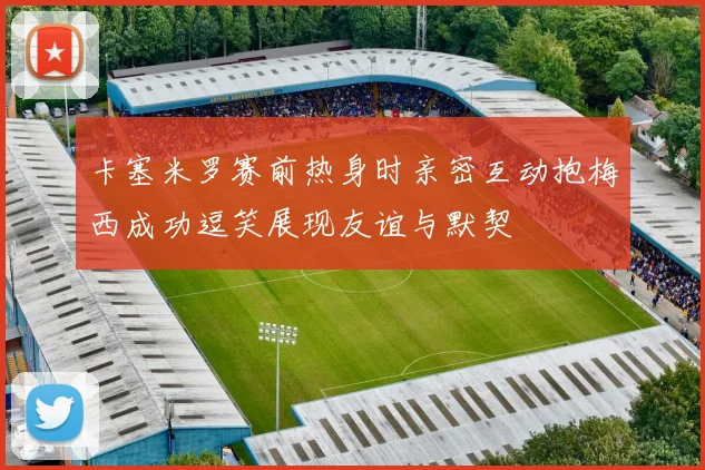 卡塞米罗赛前热身时亲密互动抱梅西成功逗笑展现友谊与默契