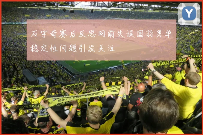 石宇奇赛后反思网前失误国羽男单稳定性问题引发关注