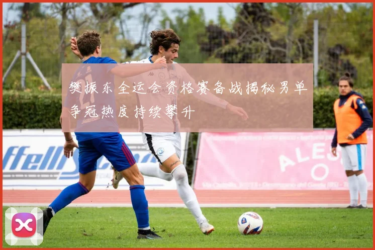 樊振东全运会资格赛备战揭秘男单争冠热度持续攀升