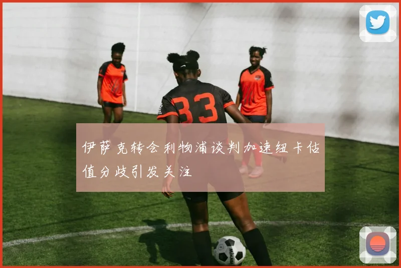 伊萨克转会利物浦谈判加速纽卡估值分歧引发关注