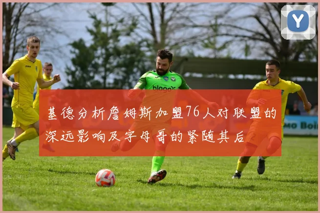 基德分析詹姆斯加盟76人对联盟的深远影响及字母哥的紧随其后