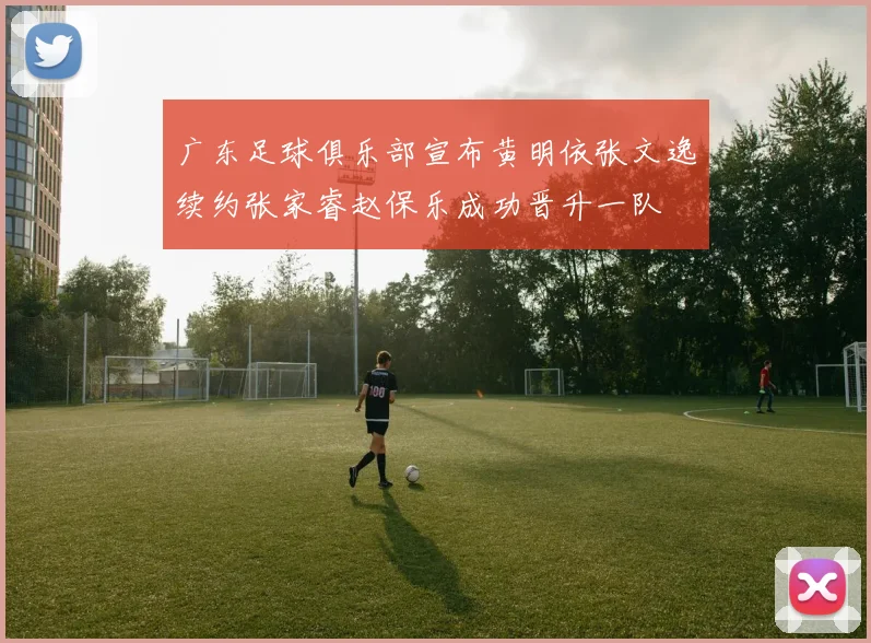 广东足球俱乐部宣布黄明依张文逸续约张家睿赵保乐成功晋升一队