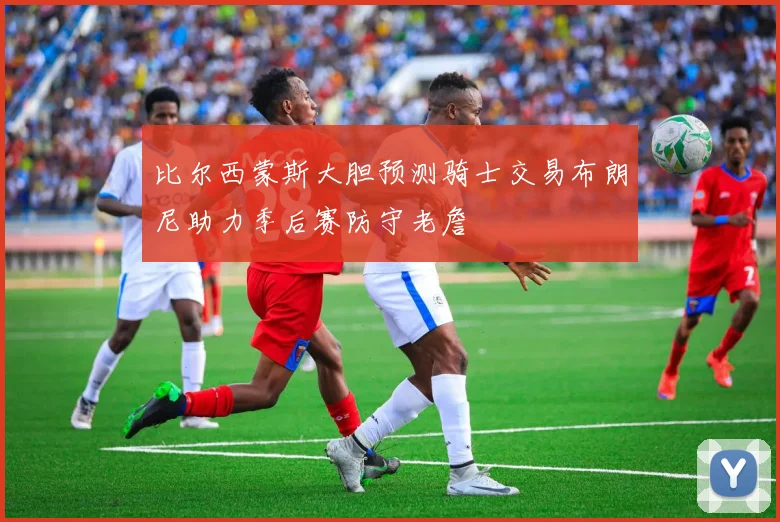 比尔西蒙斯大胆预测骑士交易布朗尼助力季后赛防守老詹