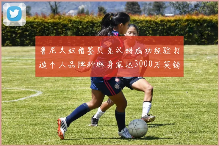 鲁尼夫妇借鉴贝克汉姆成功经验打造个人品牌科琳身家达3000万英镑