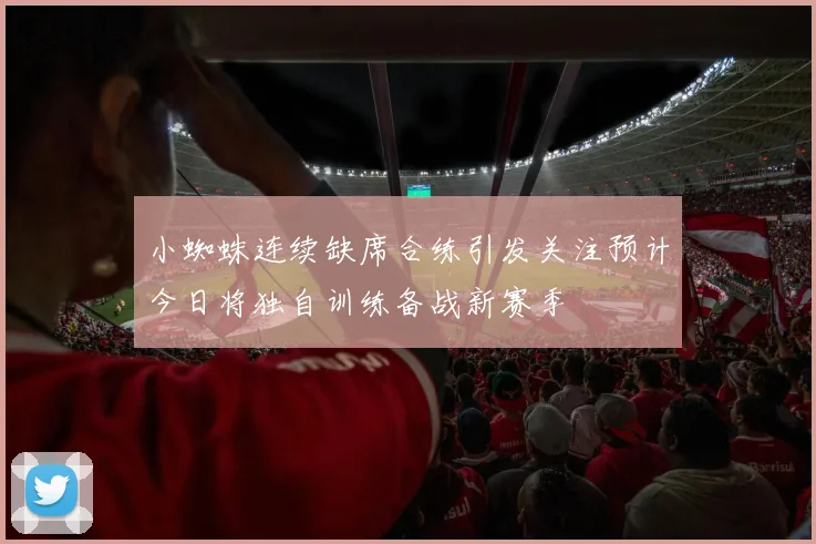 小蜘蛛连续缺席合练引发关注预计今日将独自训练备战新赛季