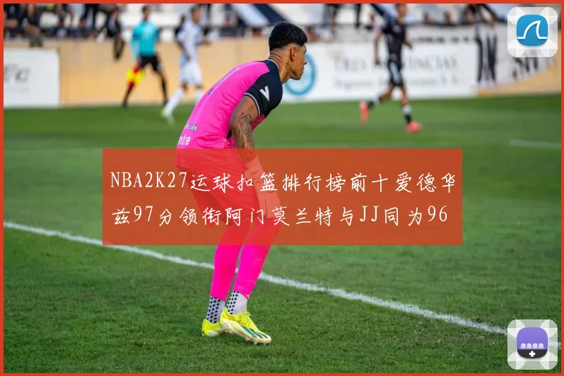 NBA2K27运球扣篮排行榜前十爱德华兹97分领衔阿门莫兰特与JJ同为96分