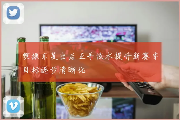 樊振东复出后正手技术提升新赛季目标逐步清晰化
