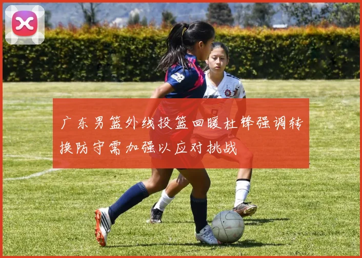 广东男篮外线投篮回暖杜锋强调转换防守需加强以应对挑战