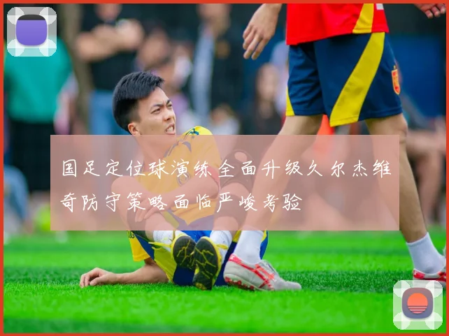 国足定位球演练全面升级久尔杰维奇防守策略面临严峻考验