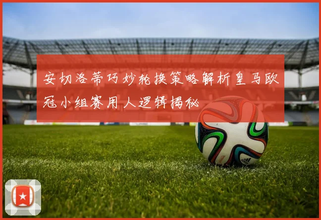 安切洛蒂巧妙轮换策略解析皇马欧冠小组赛用人逻辑揭秘