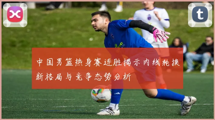 中国男篮热身赛连胜揭示内线轮换新格局与竞争态势分析