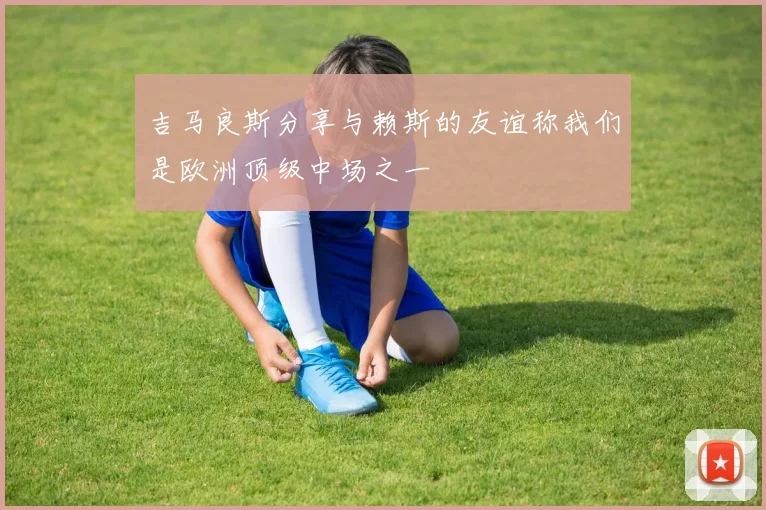 吉马良斯分享与赖斯的友谊称我们是欧洲顶级中场之一