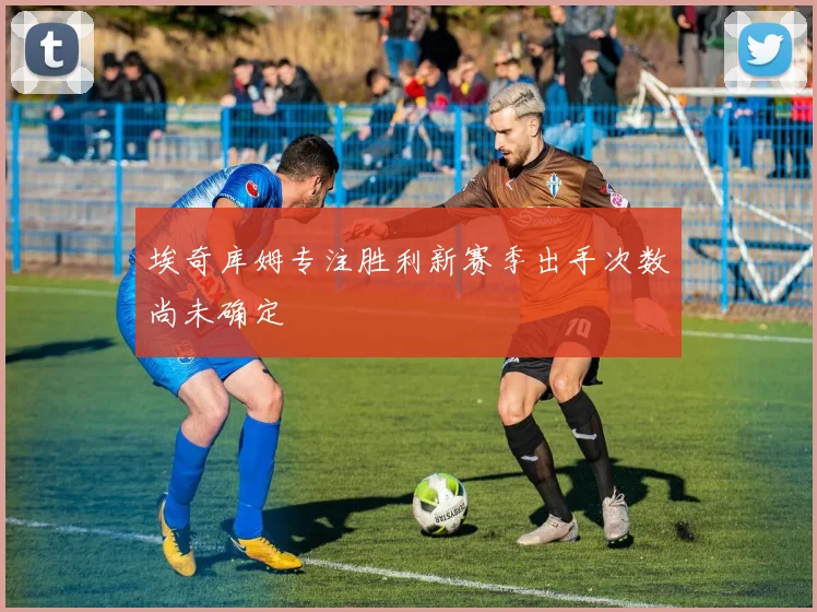 埃奇库姆专注胜利新赛季出手次数尚未确定